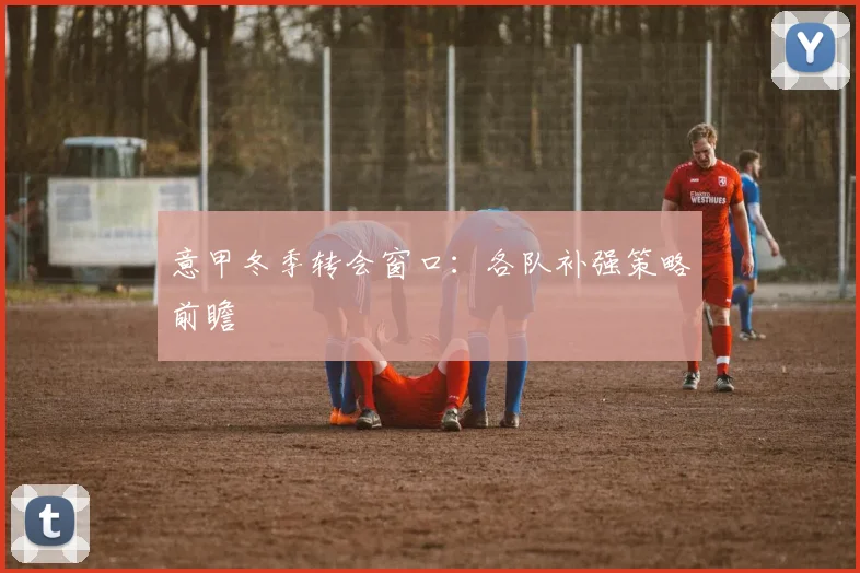 意甲冬季转会窗口:各队补强策略前瞻