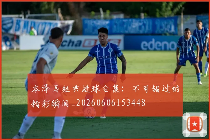 本泽马经典进球合集：不可错过的精彩瞬间_20260606153448