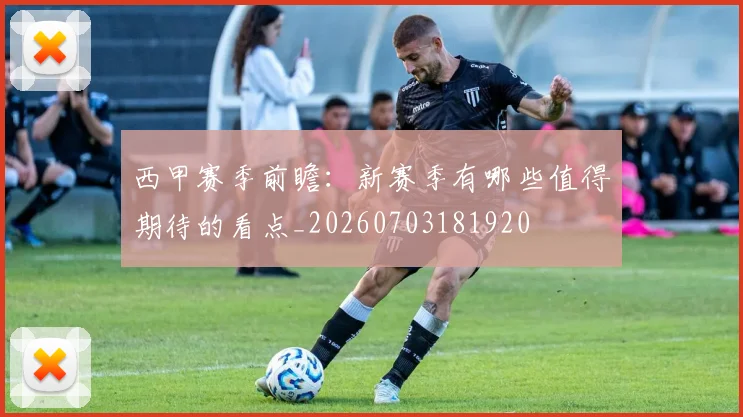 西甲赛季前瞻:新赛季有哪些值得期待的看点_20260703181920